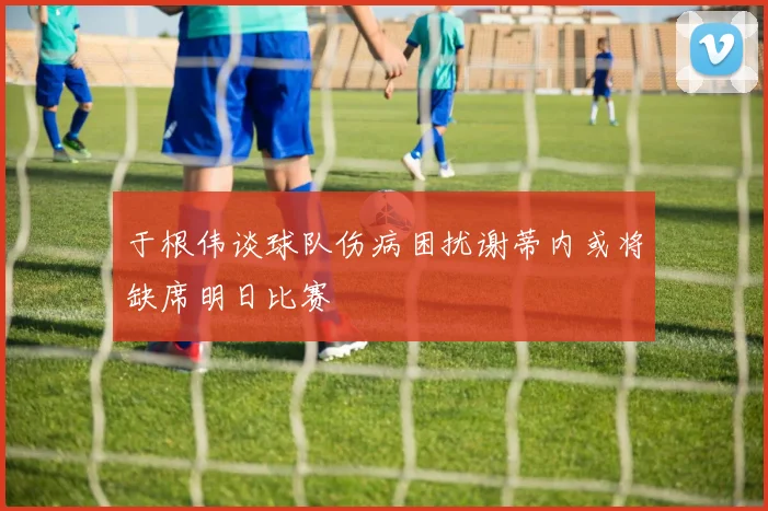 于根伟谈球队伤病困扰谢蒂内或将缺席明日比赛
