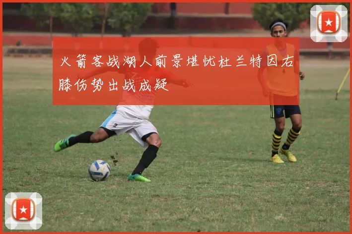 火箭客战湖人前景堪忧杜兰特因右膝伤势出战成疑