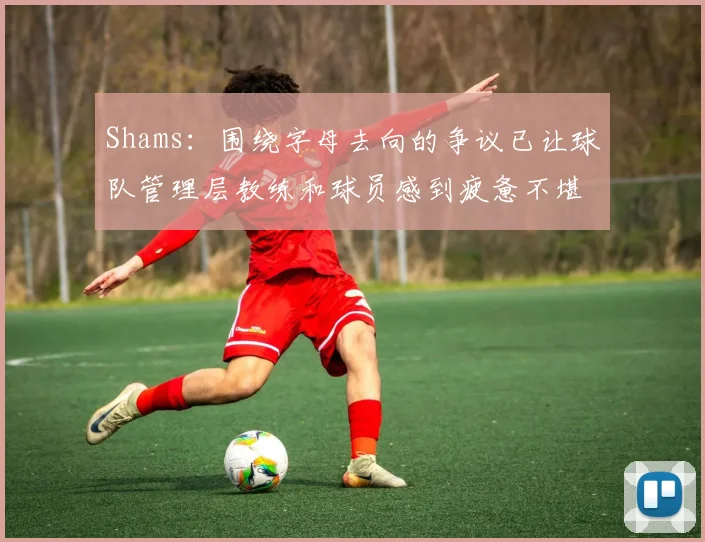 Shams：围绕字母去向的争议已让球队管理层教练和球员感到疲惫不堪