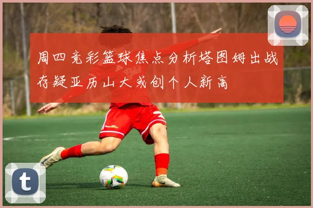周四竞彩篮球焦点分析塔图姆出战存疑亚历山大或创个人新高