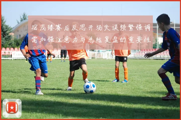 宿茂臻赛后反思开场失误频繁强调需加强注意力与总结复盘的重要性