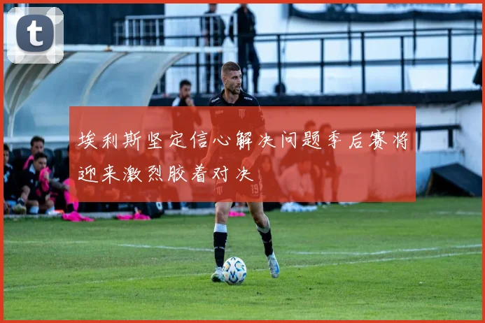 埃利斯坚定信心解决问题季后赛将迎来激烈胶着对决