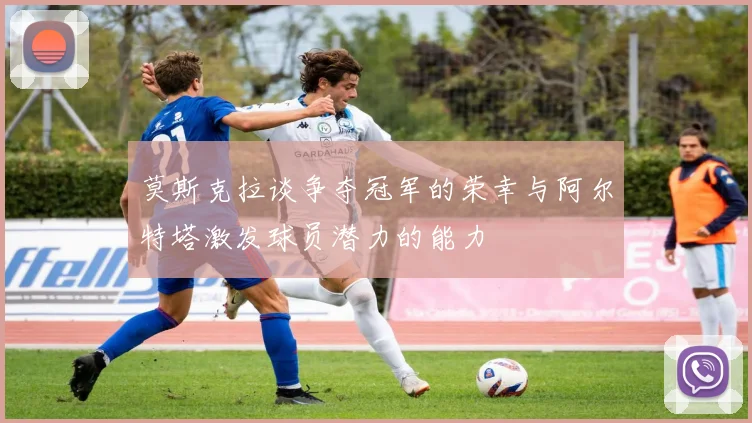 莫斯克拉谈争夺冠军的荣幸与阿尔特塔激发球员潜力的能力