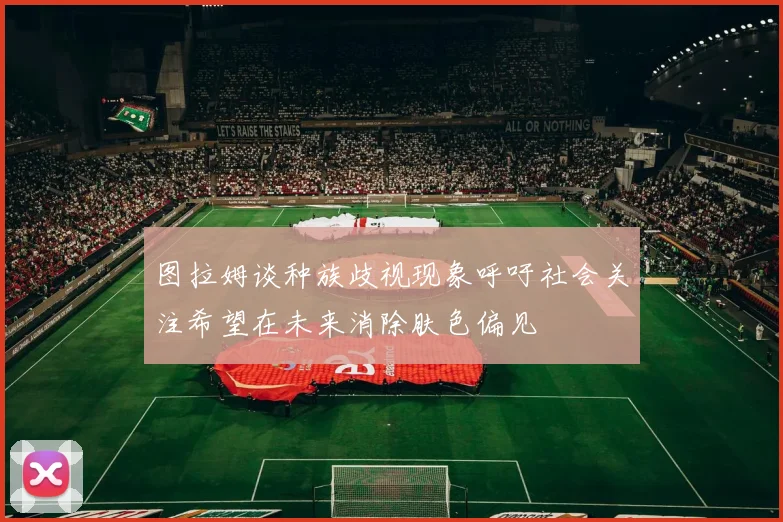 图拉姆谈种族歧视现象呼吁社会关注希望在未来消除肤色偏见