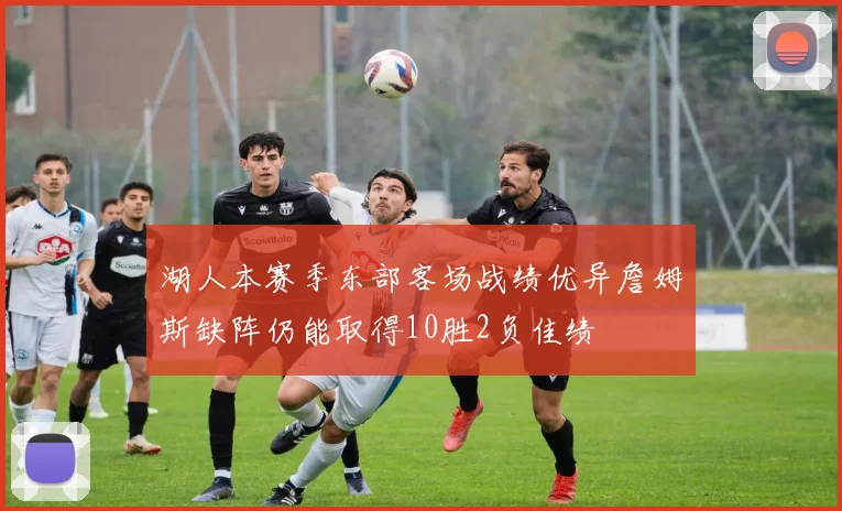 湖人本赛季东部客场战绩优异詹姆斯缺阵仍能取得10胜2负佳绩