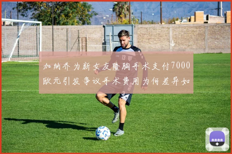 加纳乔为新女友隆胸手术支付7000欧元引发争议手术费用为何差异如此之大
