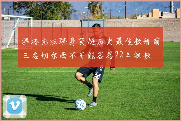 温格无法跻身英超历史最佳教练前三名切尔西不可能容忍22年执教