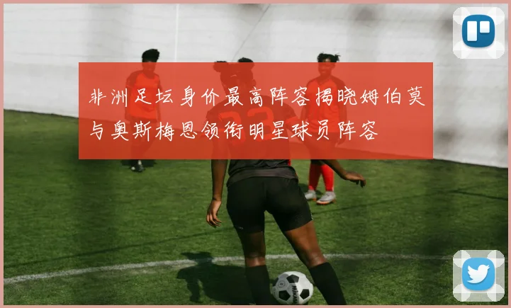 非洲足坛身价最高阵容揭晓姆伯莫与奥斯梅恩领衔明星球员阵容