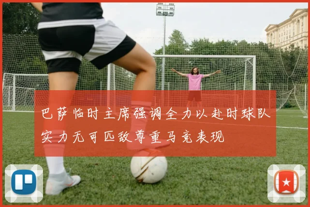 巴萨临时主席强调全力以赴时球队实力无可匹敌尊重马竞表现