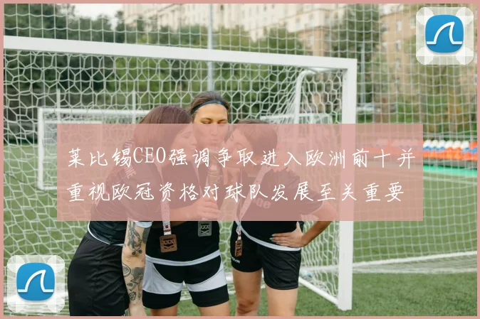 莱比锡CEO强调争取进入欧洲前十并重视欧冠资格对球队发展至关重要