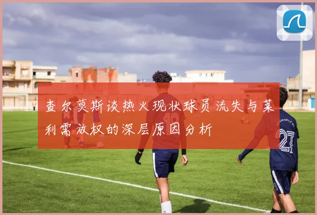 查尔莫斯谈热火现状球员流失与莱利需放权的深层原因分析