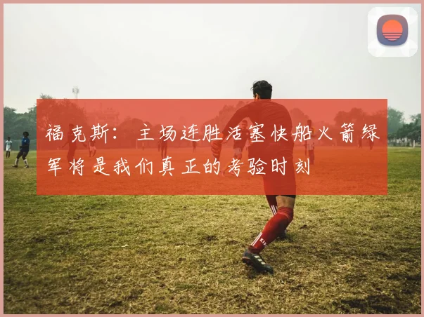 福克斯：主场连胜活塞快船火箭绿军将是我们真正的考验时刻