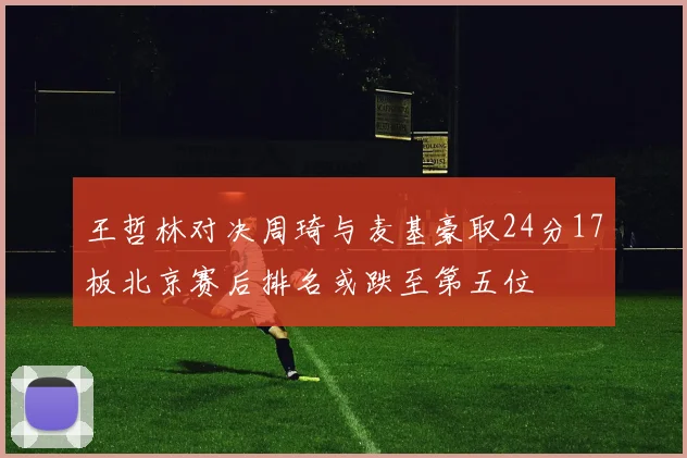 王哲林对决周琦与麦基豪取24分17板北京赛后排名或跌至第五位